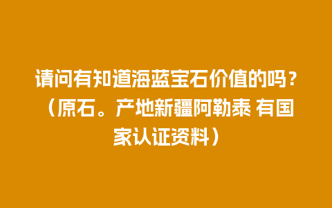 请问有知道海蓝宝石价值的吗？（原石。产地新疆阿勒泰 有国家认证资料）