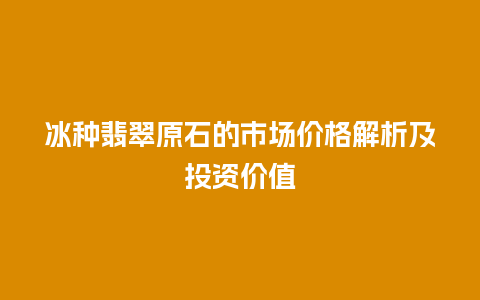 冰种翡翠原石的市场价格解析及投资价值