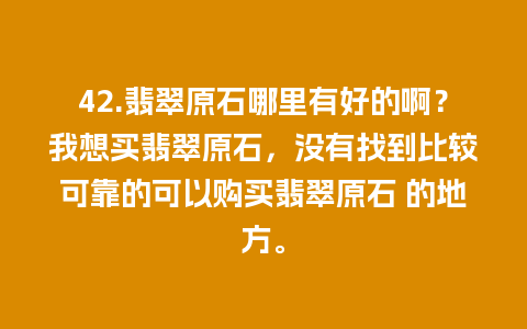 42.翡翠原石哪里有好的啊？我想买翡翠原石，没有找到比较可靠的可以购买翡翠原石 的地方。