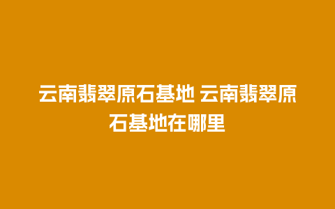 云南翡翠原石基地 云南翡翠原石基地在哪里