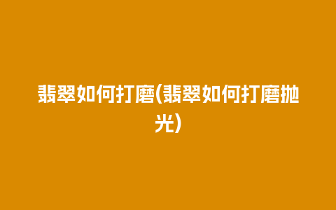 翡翠如何打磨(翡翠如何打磨抛光)