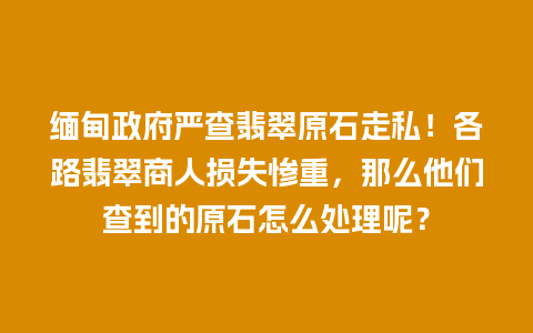 缅甸政府严查翡翠原石走私！各路翡翠商人损失惨重，那么他们查到的原石怎么处理呢？