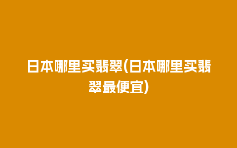 日本哪里买翡翠(日本哪里买翡翠最便宜)