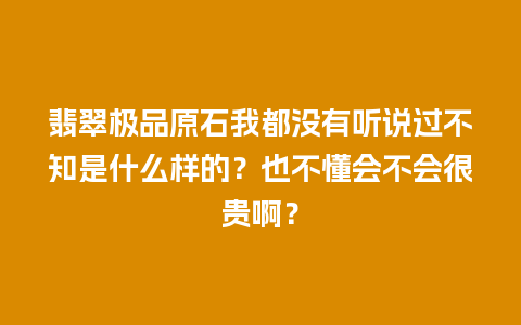 翡翠极品原石我都没有听说过不知是什么样的？也不懂会不会很贵啊？