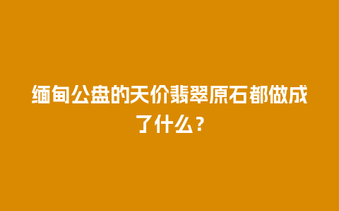 缅甸公盘的天价翡翠原石都做成了什么？