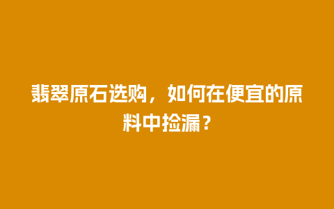 翡翠原石选购，如何在便宜的原料中捡漏？