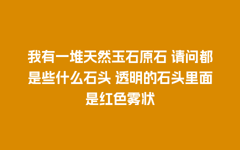 我有一堆天然玉石原石 请问都是些什么石头 透明的石头里面是红色雾状
