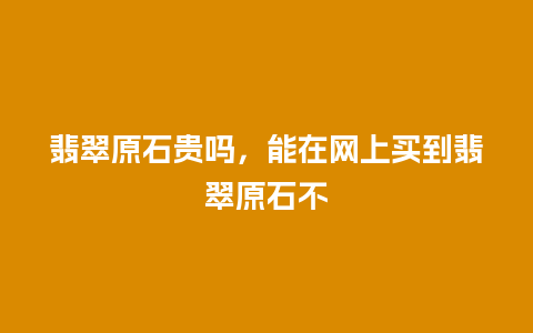 翡翠原石贵吗，能在网上买到翡翠原石不