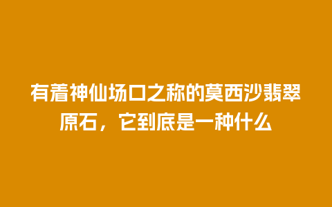 有着神仙场口之称的莫西沙翡翠原石，它到底是一种什么