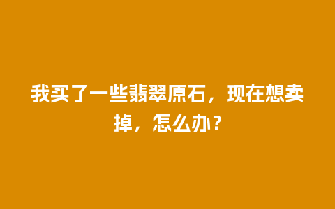 我买了一些翡翠原石，现在想卖掉，怎么办？