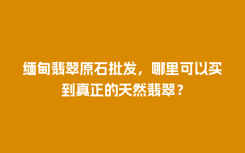 缅甸翡翠原石批发，哪里可以买到真正的天然翡翠？