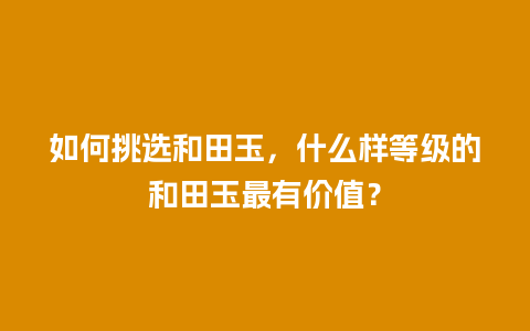 如何挑选和田玉，什么样等级的和田玉最有价值？