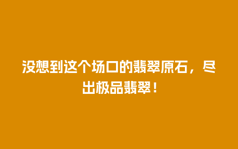 没想到这个场口的翡翠原石，尽出极品翡翠！