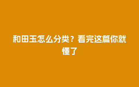 和田玉怎么分类？看完这篇你就懂了