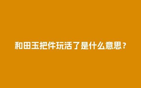 和田玉把件玩活了是什么意思？