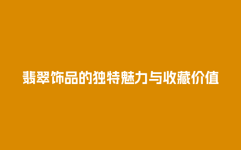 翡翠饰品的独特魅力与收藏价值