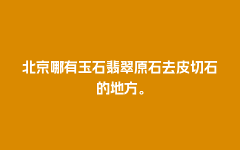 北京哪有玉石翡翠原石去皮切石的地方。