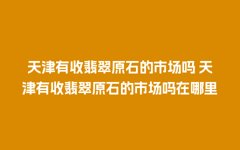 天津有收翡翠原石的市场吗 天津有收翡翠原石的市场吗在哪里