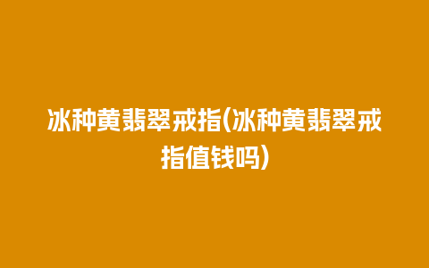 冰种黄翡翠戒指(冰种黄翡翠戒指值钱吗)