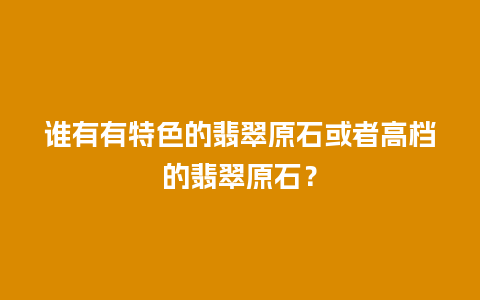 谁有有特色的翡翠原石或者高档的翡翠原石？