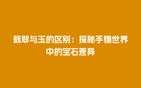 翡翠与玉的区别：探秘手镯世界中的宝石差异