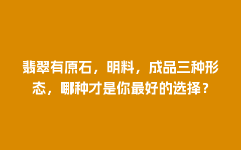 翡翠有原石，明料，成品三种形态，哪种才是你最好的选择？