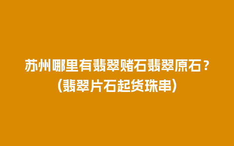 苏州哪里有翡翠赌石翡翠原石？(翡翠片石起货珠串)