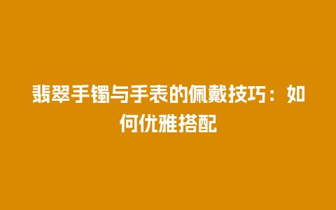 翡翠手镯与手表的佩戴技巧：如何优雅搭配