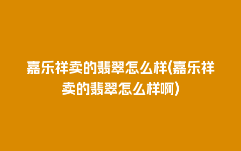 嘉乐祥卖的翡翠怎么样(嘉乐祥卖的翡翠怎么样啊)