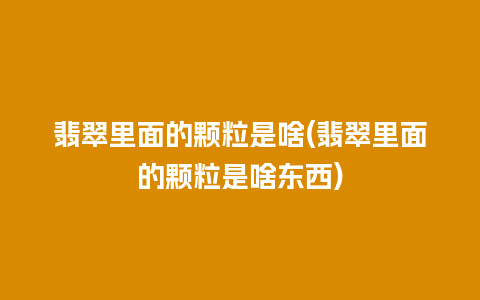 翡翠里面的颗粒是啥(翡翠里面的颗粒是啥东西)