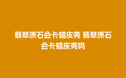 翡翠原石会卡蜡皮壳 翡翠原石会卡蜡皮壳吗