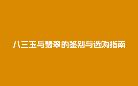 八三玉与翡翠的鉴别与选购指南