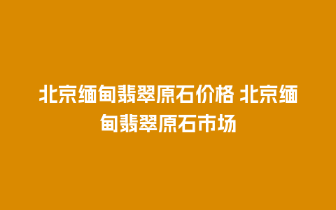 北京缅甸翡翠原石价格 北京缅甸翡翠原石市场