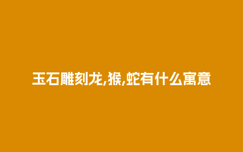 玉石雕刻龙,猴,蛇有什么寓意