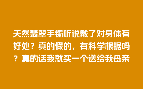 天然翡翠手镯听说戴了对身体有好处？真的假的，有科学根据吗？真的话我就买一个送给我母亲