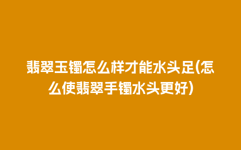 翡翠玉镯怎么样才能水头足(怎么使翡翠手镯水头更好)