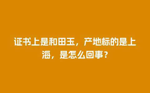 证书上是和田玉，产地标的是上海，是怎么回事？