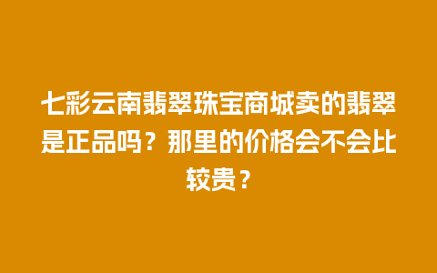 七彩云南翡翠珠宝商城卖的翡翠是正品吗？那里的价格会不会比较贵？