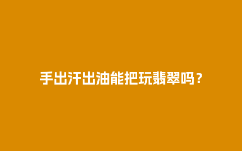 手出汗出油能把玩翡翠吗？