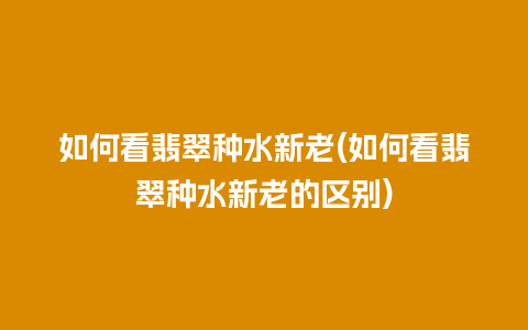 如何看翡翠种水新老(如何看翡翠种水新老的区别)