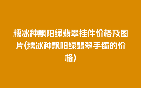 糯冰种飘阳绿翡翠挂件价格及图片(糯冰种飘阳绿翡翠手镯的价格)