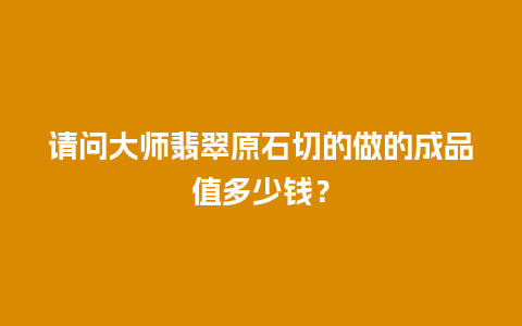 请问大师翡翠原石切的做的成品值多少钱？
