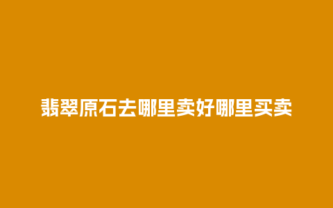 翡翠原石去哪里卖好哪里买卖