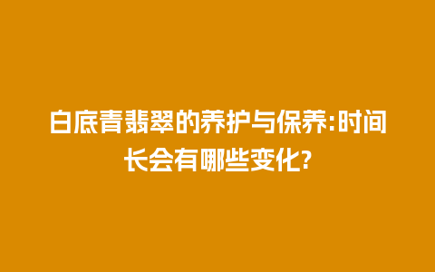 白底青翡翠的养护与保养:时间长会有哪些变化?