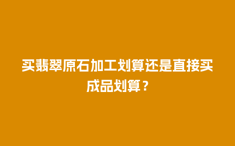 买翡翠原石加工划算还是直接买成品划算？