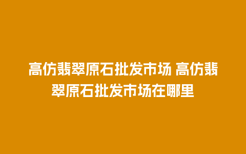 高仿翡翠原石批发市场 高仿翡翠原石批发市场在哪里