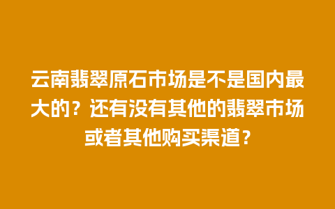 云南翡翠原石市场是不是国内最大的？还有没有其他的翡翠市场或者其他购买渠道？