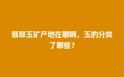 翡翠玉矿产地在哪啊，玉的分类了哪些？