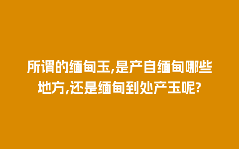 所谓的缅甸玉,是产自缅甸哪些地方,还是缅甸到处产玉呢?