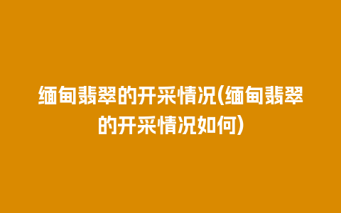 缅甸翡翠的开采情况(缅甸翡翠的开采情况如何)